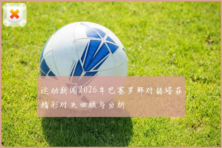运动新闻2026年巴塞罗那对赫塔菲精彩对决回顾与分析