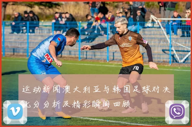 运动新闻澳大利亚与韩国足球对决比分分析及精彩瞬间回顾