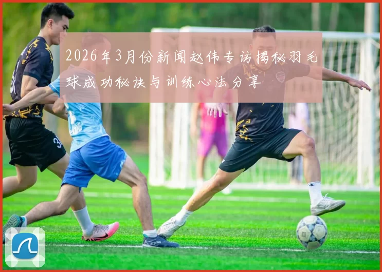 2026年3月份新闻赵伟专访揭秘羽毛球成功秘诀与训练心法分享