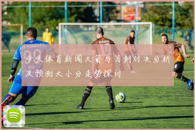 今天体育新闻火箭与马刺对决分析及预测大小分走势探讨