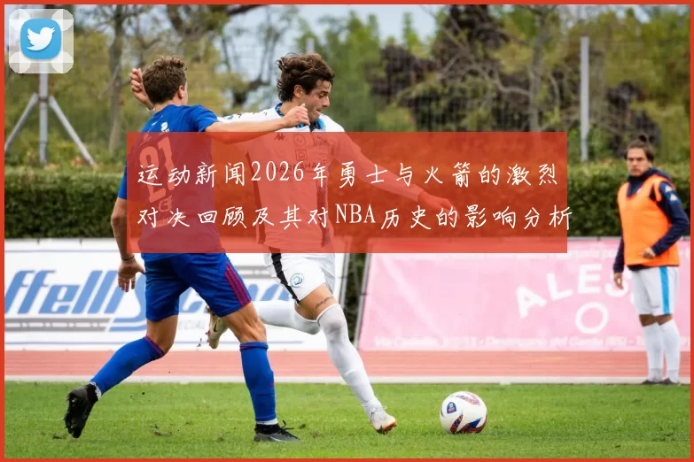 运动新闻2026年勇士与火箭的激烈对决回顾及其对NBA历史的影响分析