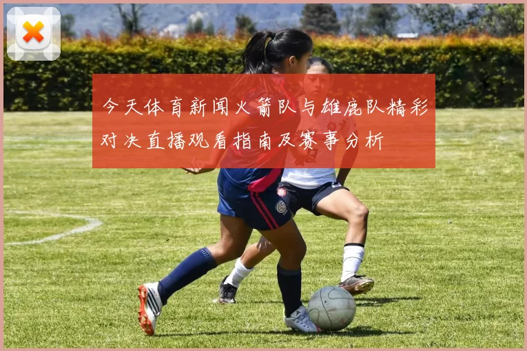 今天体育新闻火箭队与雄鹿队精彩对决直播观看指南及赛事分析
