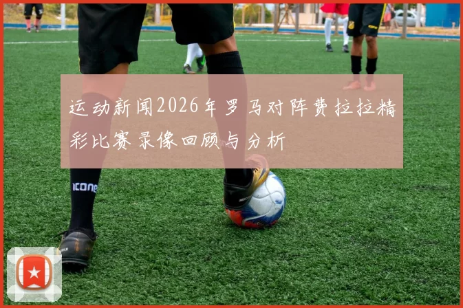 运动新闻2026年罗马对阵费拉拉精彩比赛录像回顾与分析
