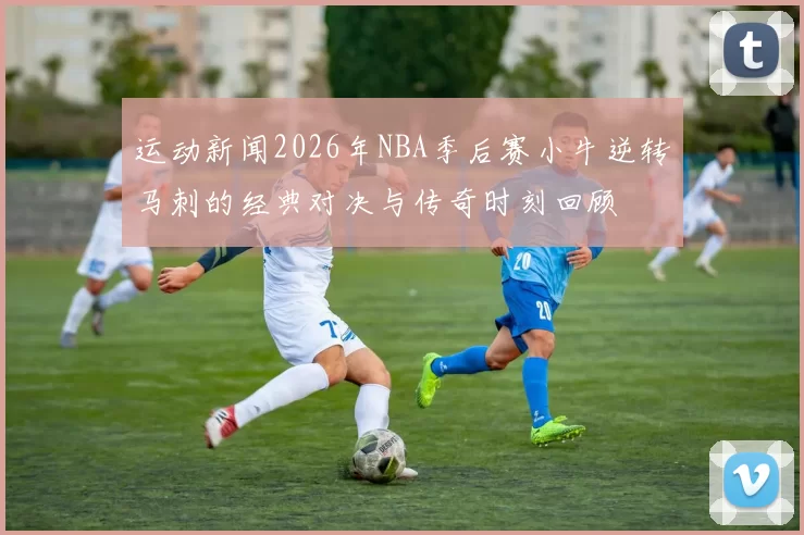 运动新闻2026年NBA季后赛小牛逆转马刺的经典对决与传奇时刻回顾