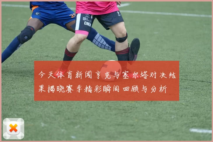 今天体育新闻亨克与塞尔塔对决结果揭晓赛季精彩瞬间回顾与分析